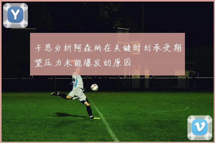 卡恩分析阿森纳在关键时刻承受期望压力未能爆发的原因