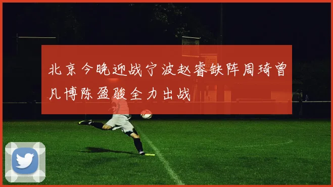 北京今晚迎战宁波赵睿缺阵周琦曾凡博陈盈骏全力出战