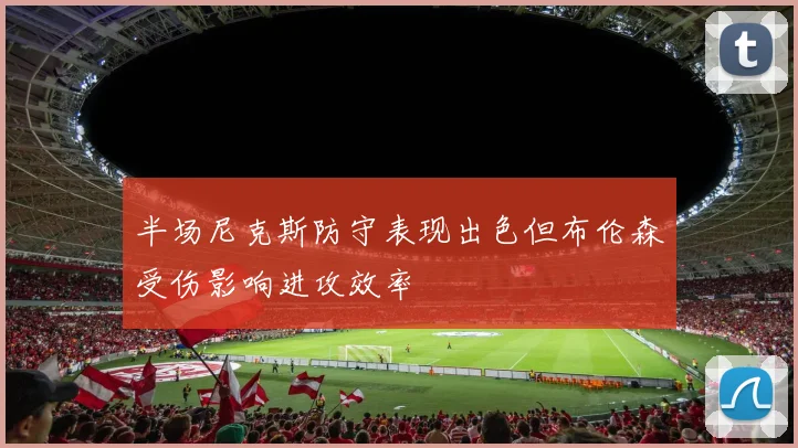 半场尼克斯防守表现出色但布伦森受伤影响进攻效率