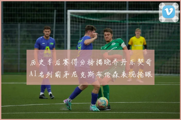 历史季后赛得分榜揭晓乔丹东契奇AI名列前茅尼克斯布伦森表现抢眼