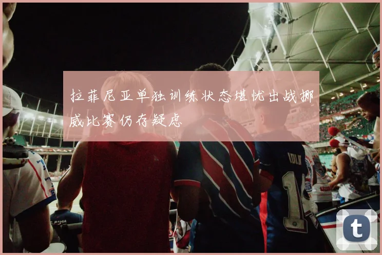 拉菲尼亚单独训练状态堪忧出战挪威比赛仍存疑虑