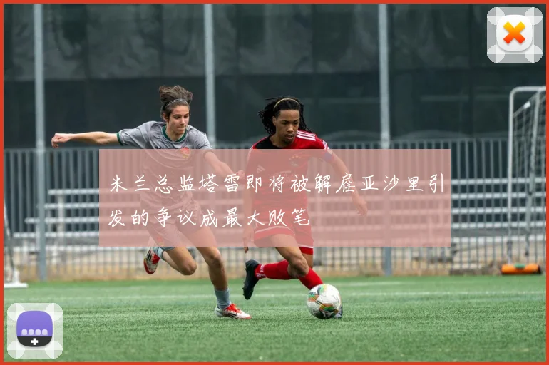 米兰总监塔雷即将被解雇亚沙里引发的争议成最大败笔