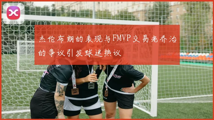 杰伦布朗的表现与FMVP交易老乔治的争议引发球迷热议