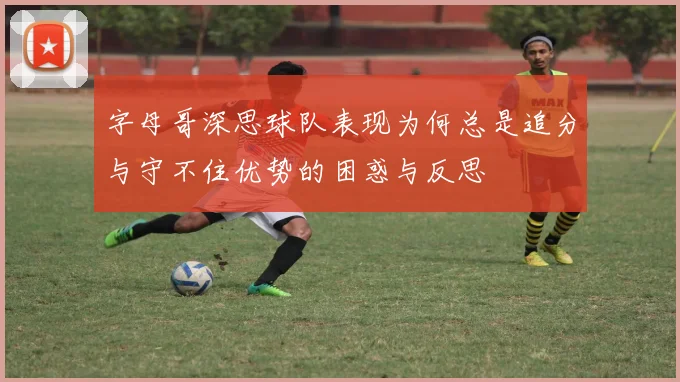 字母哥深思球队表现为何总是追分与守不住优势的困惑与反思