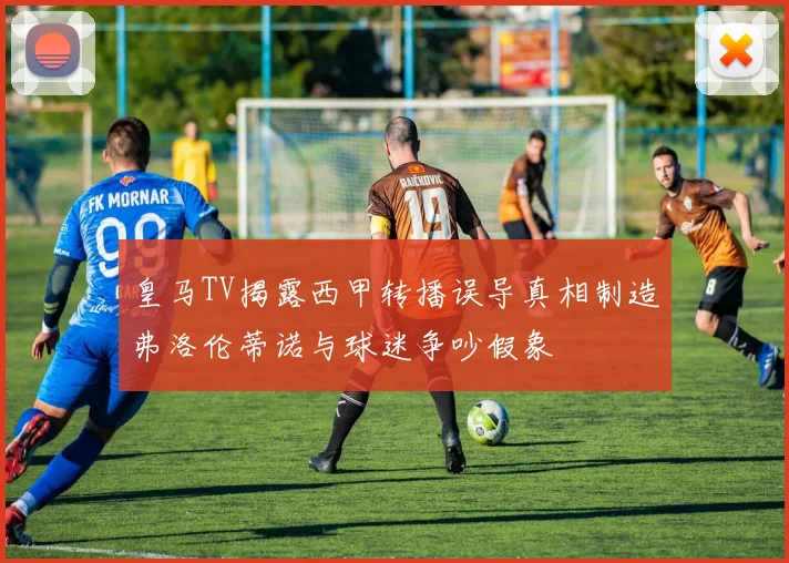 皇马TV揭露西甲转播误导真相制造弗洛伦蒂诺与球迷争吵假象