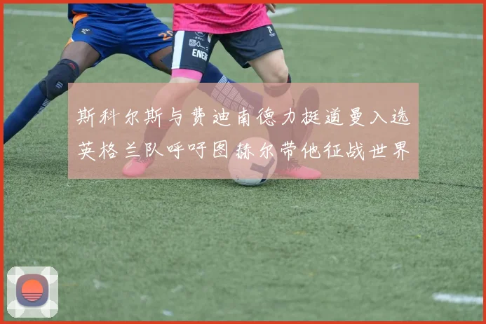 斯科尔斯与费迪南德力挺道曼入选英格兰队呼吁图赫尔带他征战世界杯