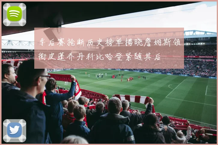 季后赛抢断历史榜单揭晓詹姆斯领衔皮蓬乔丹科比哈登紧随其后