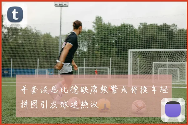手套谈恩比德缺席频繁或将换年轻拼图引发球迷热议