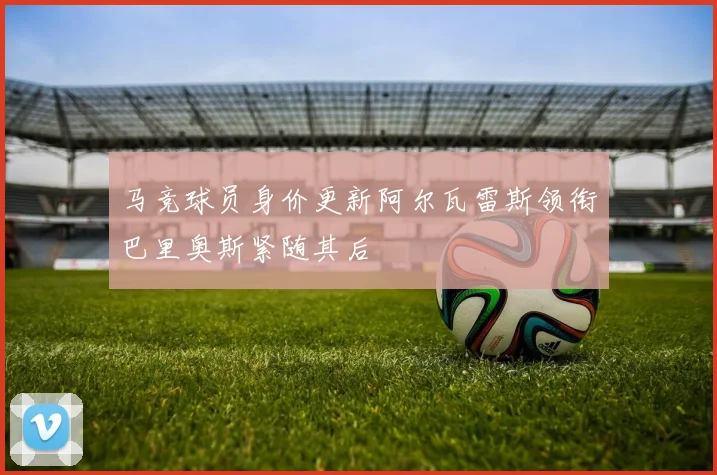 马竞球员身价更新阿尔瓦雷斯领衔巴里奥斯紧随其后