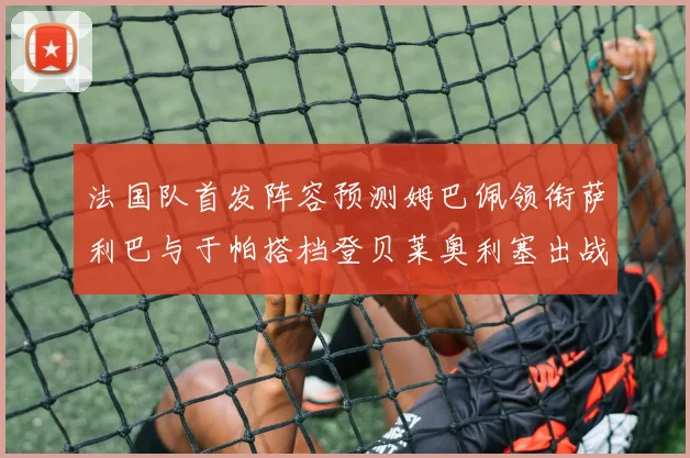 法国队首发阵容预测姆巴佩领衔萨利巴与于帕搭档登贝莱奥利塞出战