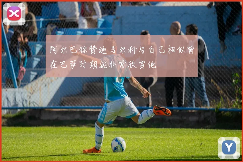 阿尔巴称赞迪马尔科与自己相似曾在巴萨时期就非常欣赏他
