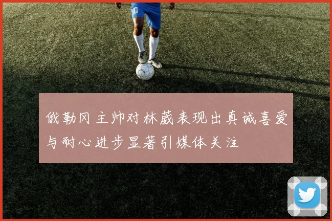 俄勒冈主帅对林葳表现出真诚喜爱与耐心进步显著引媒体关注