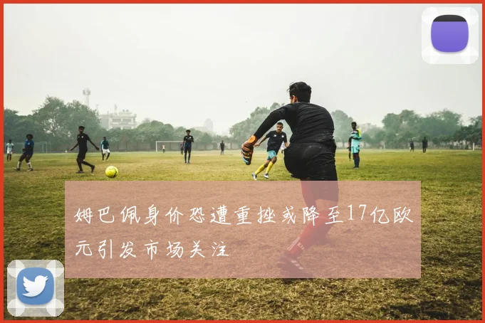 姆巴佩身价恐遭重挫或降至17亿欧元引发市场关注