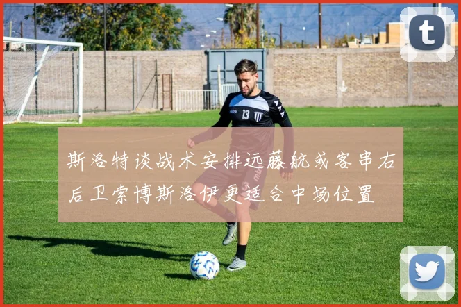 斯洛特谈战术安排远藤航或客串右后卫索博斯洛伊更适合中场位置