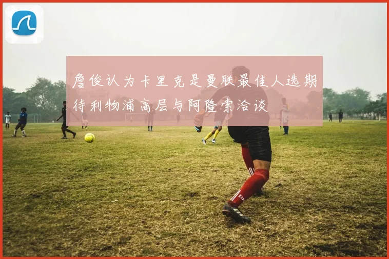詹俊认为卡里克是曼联最佳人选期待利物浦高层与阿隆索洽谈
