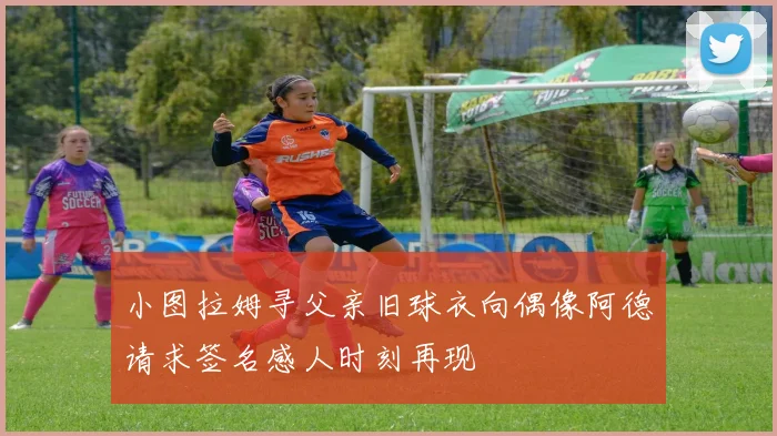 小图拉姆寻父亲旧球衣向偶像阿德请求签名感人时刻再现