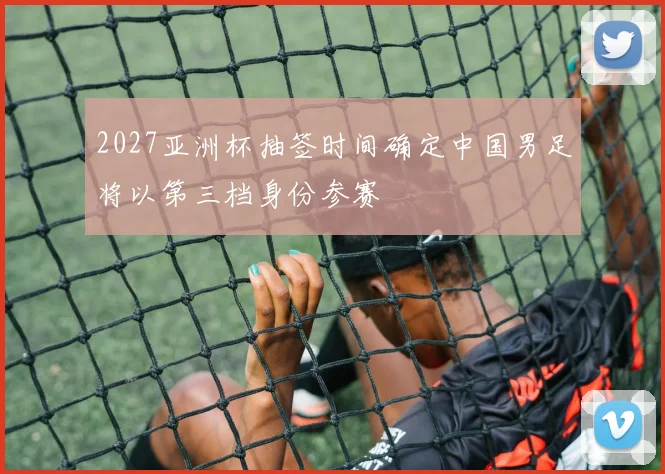 2027亚洲杯抽签时间确定中国男足将以第三档身份参赛