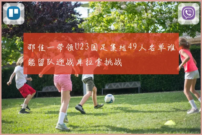 邵佳一带领U23国足集结49人名单谁能留队迎战库拉索挑战