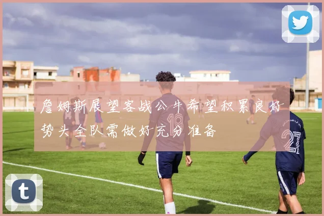詹姆斯展望客战公牛希望积累良好势头全队需做好充分准备