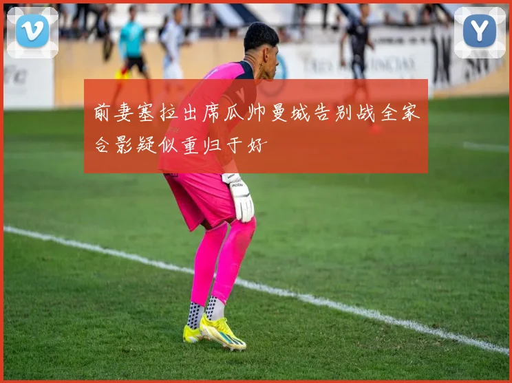前妻塞拉出席瓜帅曼城告别战全家合影疑似重归于好